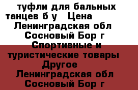 туфли для бальных танцев б/у › Цена ­ 2 500 - Ленинградская обл., Сосновый Бор г. Спортивные и туристические товары » Другое   . Ленинградская обл.,Сосновый Бор г.